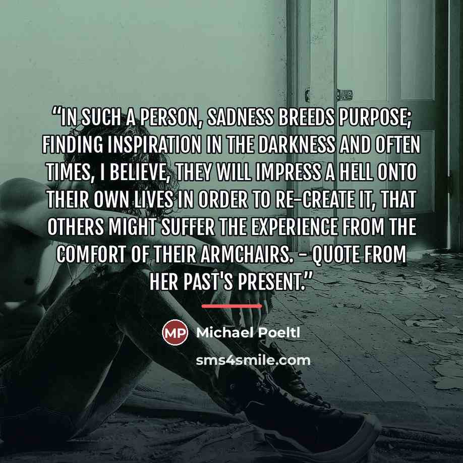 “In such a person, sadness breeds purpose; finding inspiration in the darkness and often times, I believe, they will impress a hell onto their own lives in order to re-create it, that others might suffer the experience from the comfort of their armchairs. - Quote from Her Past's Present.” quote by Michael Poeltl