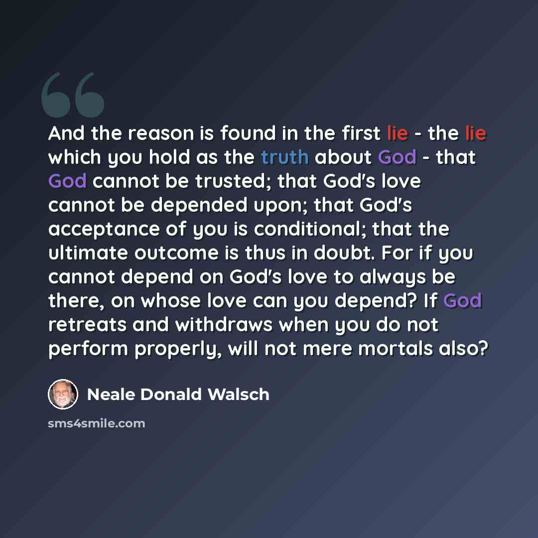 “And the reason is found in the first lie - the lie which you hold as the truth about God - that God cannot be trusted; that God's love cannot be depended upon; that God's acceptance of you is conditional; that the ultimate outcome is thus in doubt. For if you cannot depend on God's love to always…” quote by Neale Donald Walsch