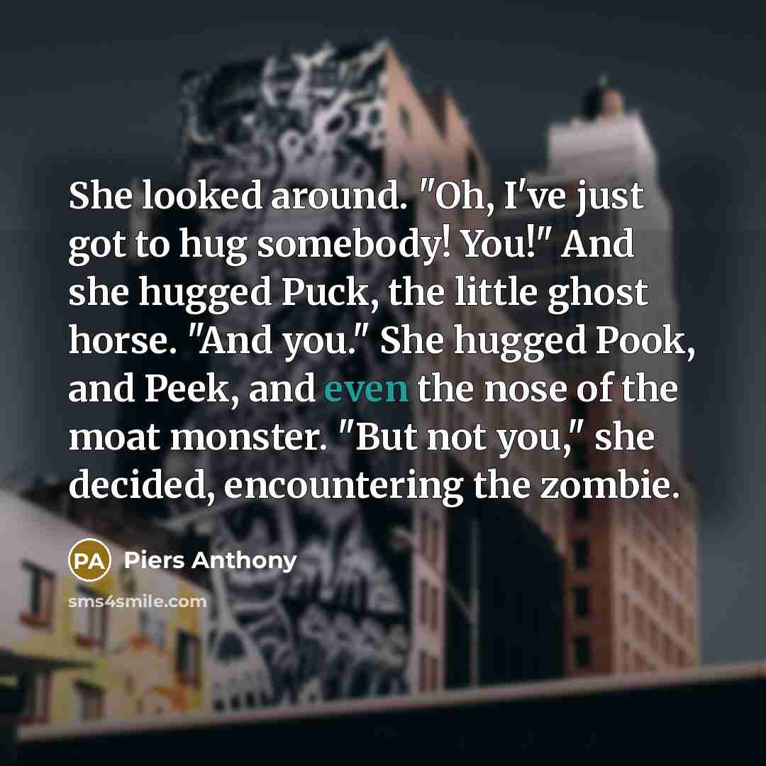“She looked around. "Oh, I've just got to hug somebody! You!" And she hugged Puck, the little ghost horse. "And you." She hugged Pook, and Peek, and even the nose of the moat monster. "But not you," she decided, encountering the zombie.” quote by Piers Anthony