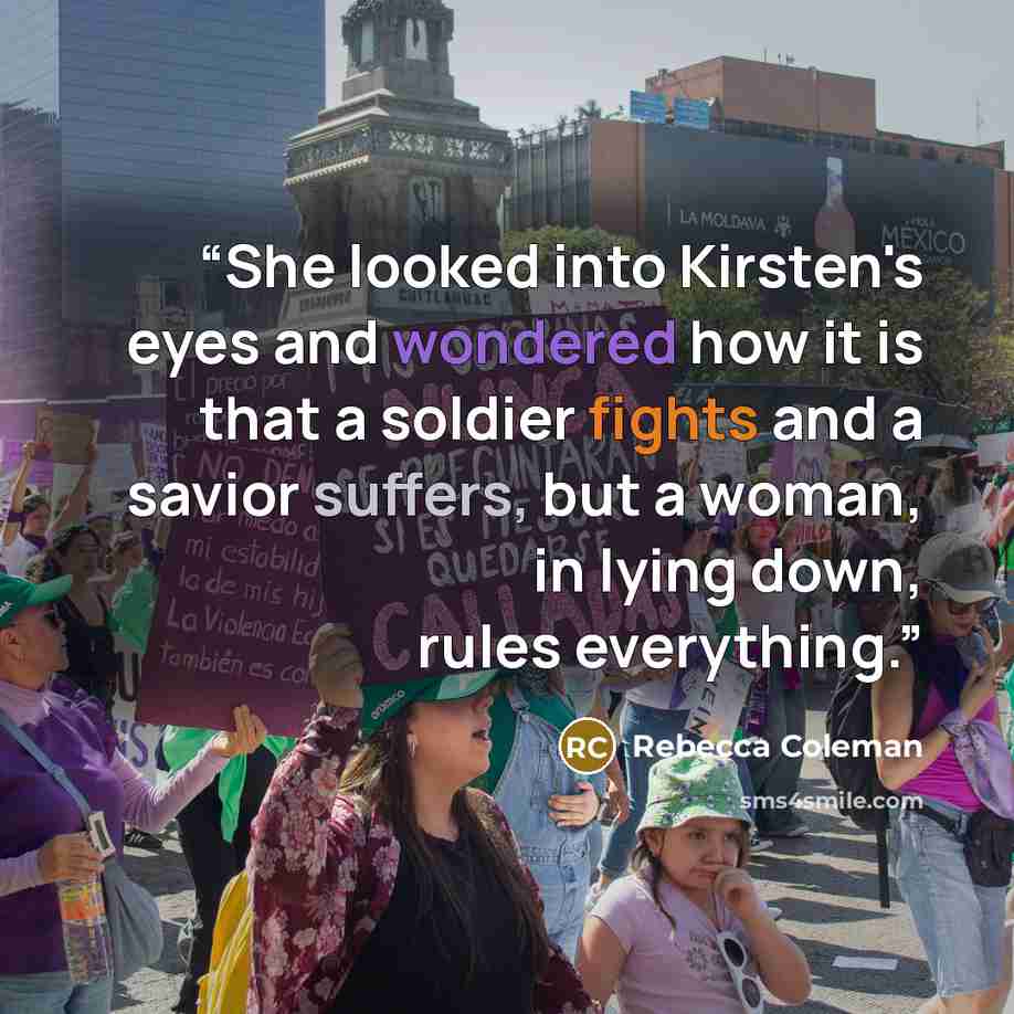 “She looked into Kirsten's eyes and wondered how it is that a soldier fights and a savior suffers, but a woman, in lying down, rules everything.” quote by Rebecca Coleman