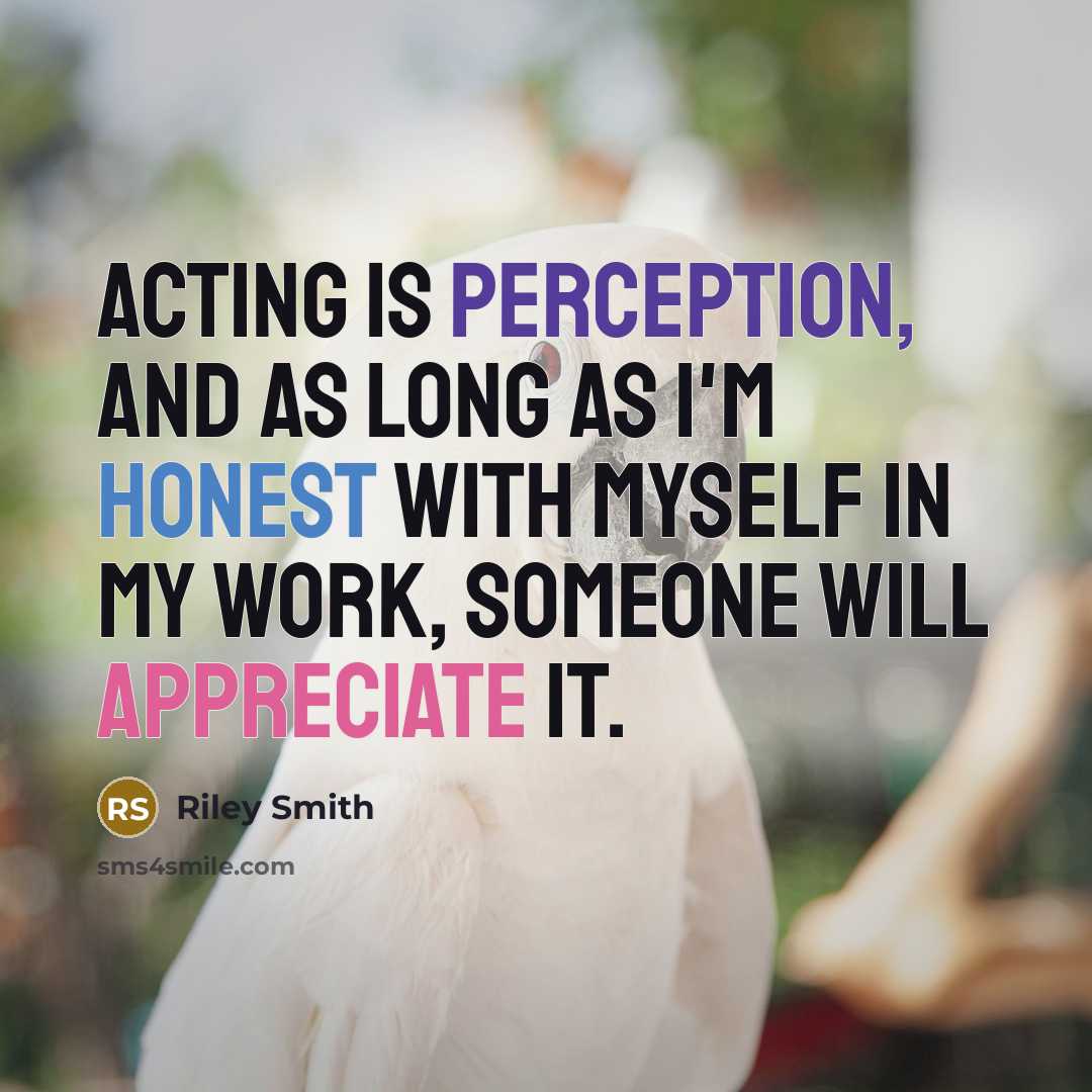 “Acting is perception, and as long as I'm honest with myself in my work, someone will appreciate it.” quote by Riley Smith