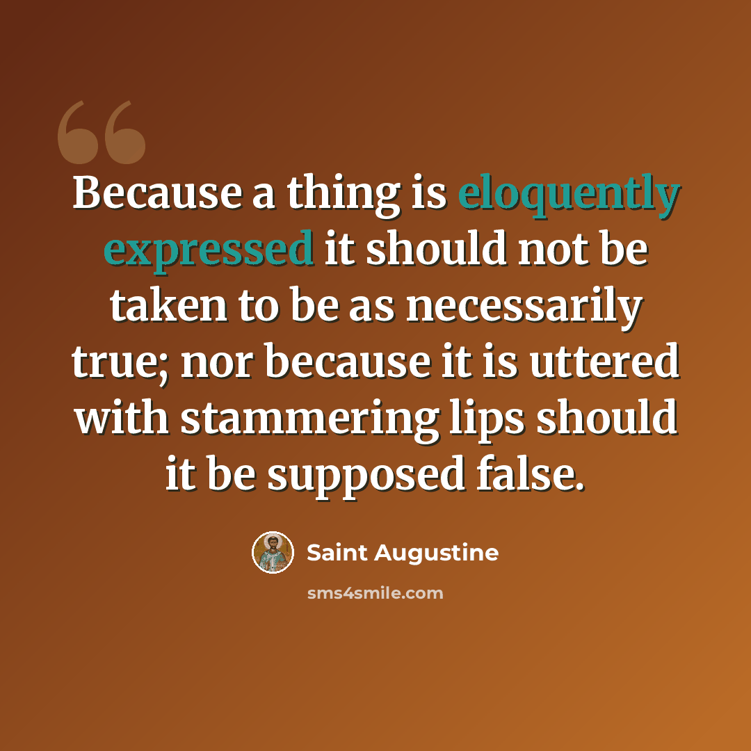 “Because a thing is eloquently expressed it should not be taken to be as necessarily true; nor because it is uttered with stammering lips should it be supposed false.” quote by Saint Augustine
