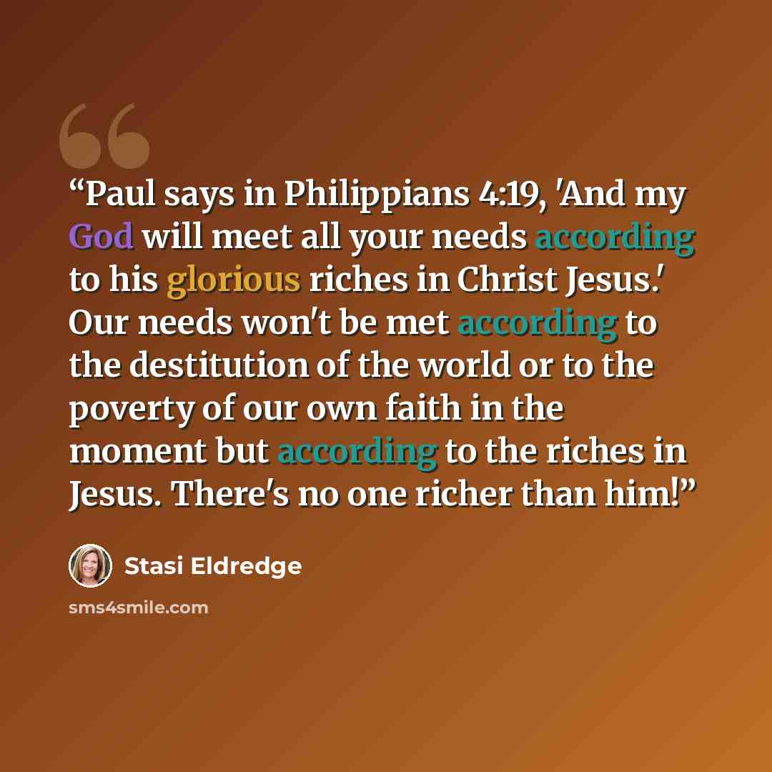 “Paul says in Philippians 4:19, 'And my God will meet all your needs according to his glorious riches in Christ Jesus.' Our needs won't be met according to the destitution of the world or to the poverty of our own faith in the moment but according to the riches in Jesus. There's no one richer than…” quote by Stasi Eldredge