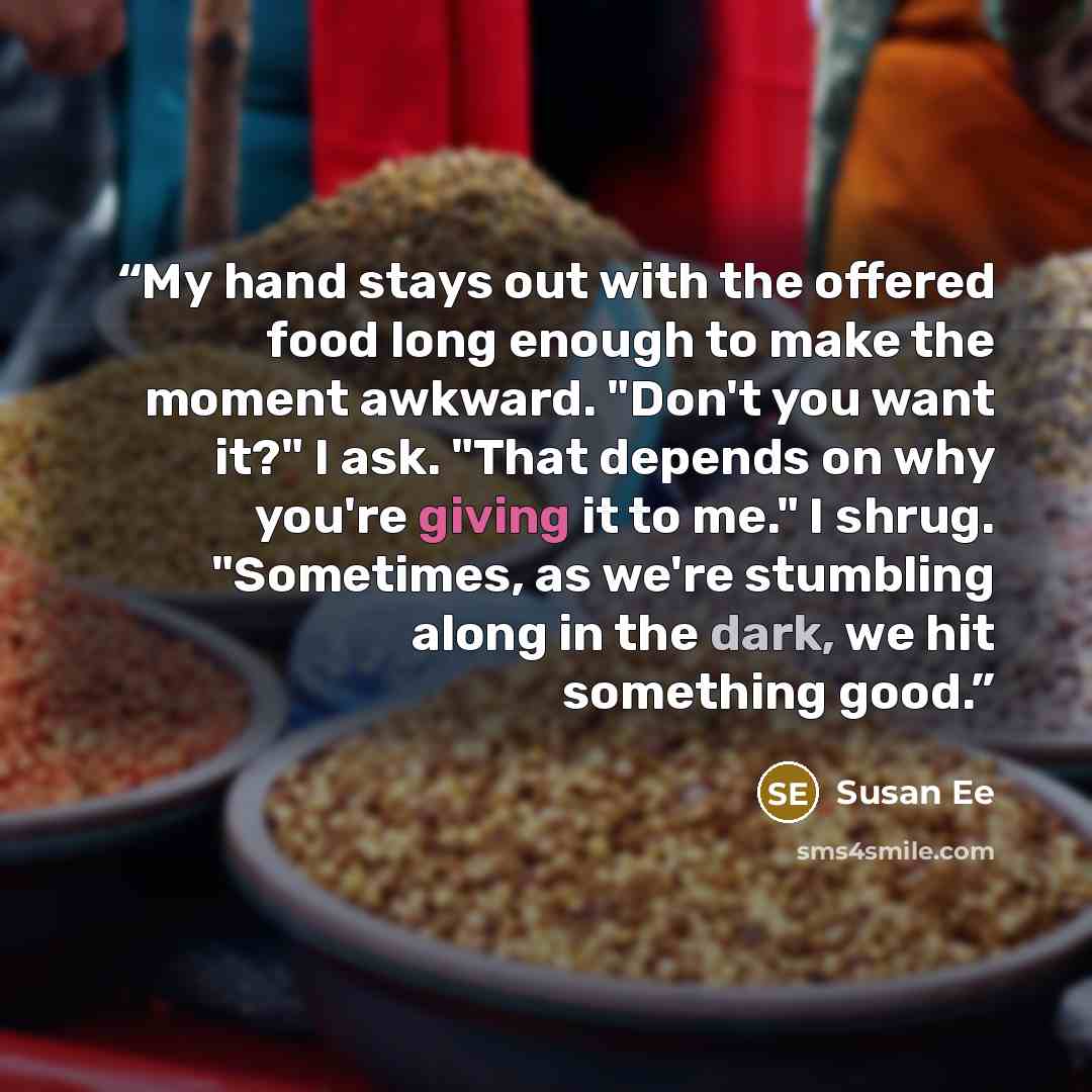 “My hand stays out with the offered food long enough to make the moment awkward. "Don't you want it?" I ask. "That depends on why you're giving it to me." I shrug. "Sometimes, as we're stumbling along in the dark, we hit something good.” quote by Susan Ee