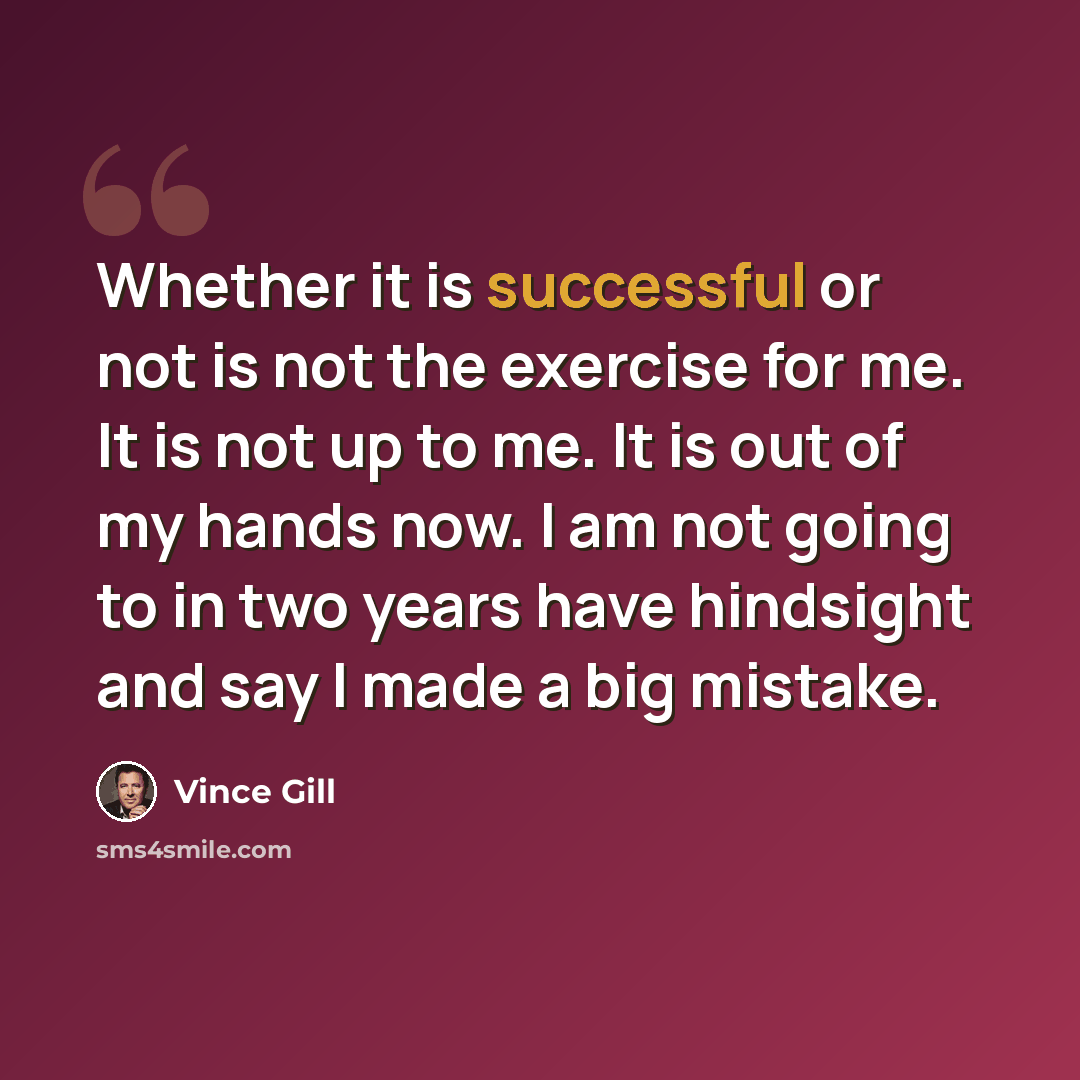 “Whether it is successful or not is not the exercise for me. It is not up to me. It is out of my hands now. I am not going to in two years have hindsight and say I made a big mistake.” quote by Vince Gill