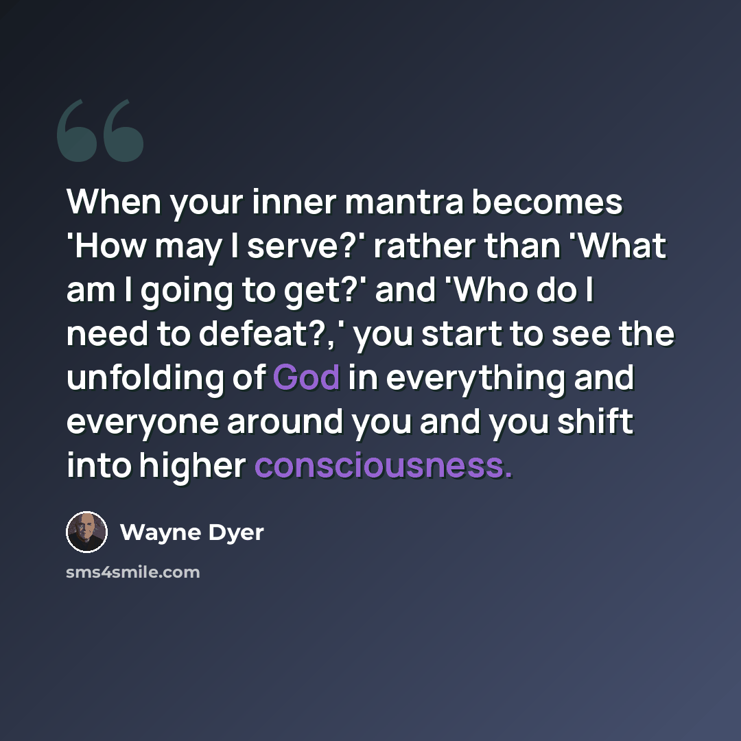 “When your inner mantra becomes 'How may I serve?' rather than 'What am I going to get?' and 'Who do I need to defeat?,' you start to see the unfolding of God in everything and everyone around you and you shift into higher consciousness.” quote by Wayne Dyer