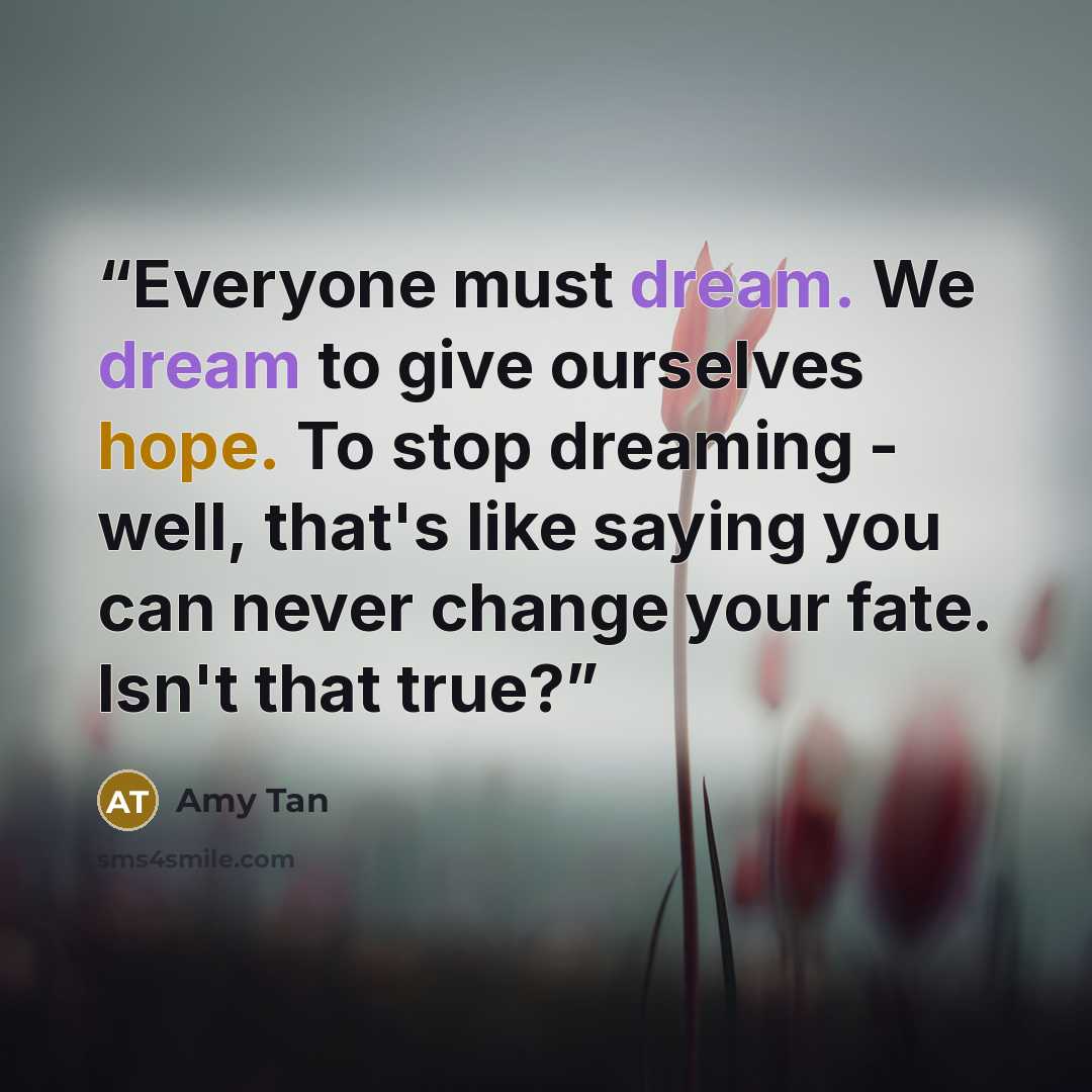 “Everyone must dream. We dream to give ourselves hope. To stop dreaming - well, that's like saying you can never change your fate. Isn't that true?” quote by Amy Tan