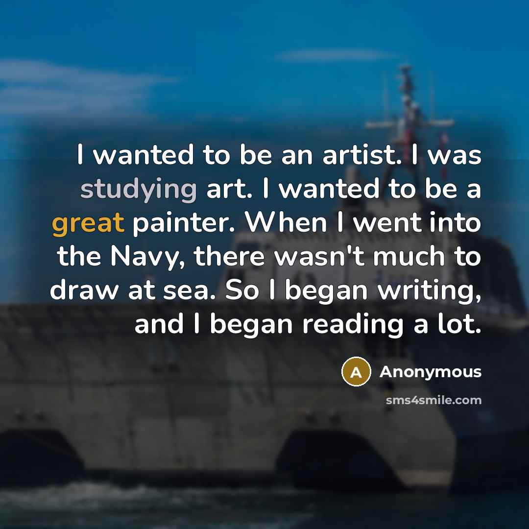 “I wanted to be an artist. I was studying art. I wanted to be a great painter. When I went into the Navy, there wasn't much to draw at sea. So I began writing, and I began reading a lot.” quote by Anonymous
