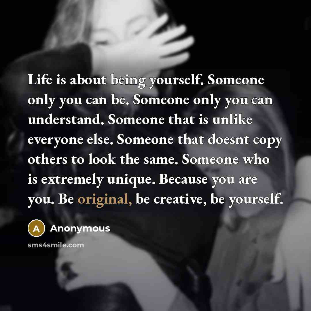 “Life is about being yourself. Someone only you can be. Someone only you can understand. Someone that is unlike everyone else. Someone that doesnt copy others to look the same. Someone who is extremely unique. Because you are you. Be original, be creative, be yourself.” quote by Anonymous