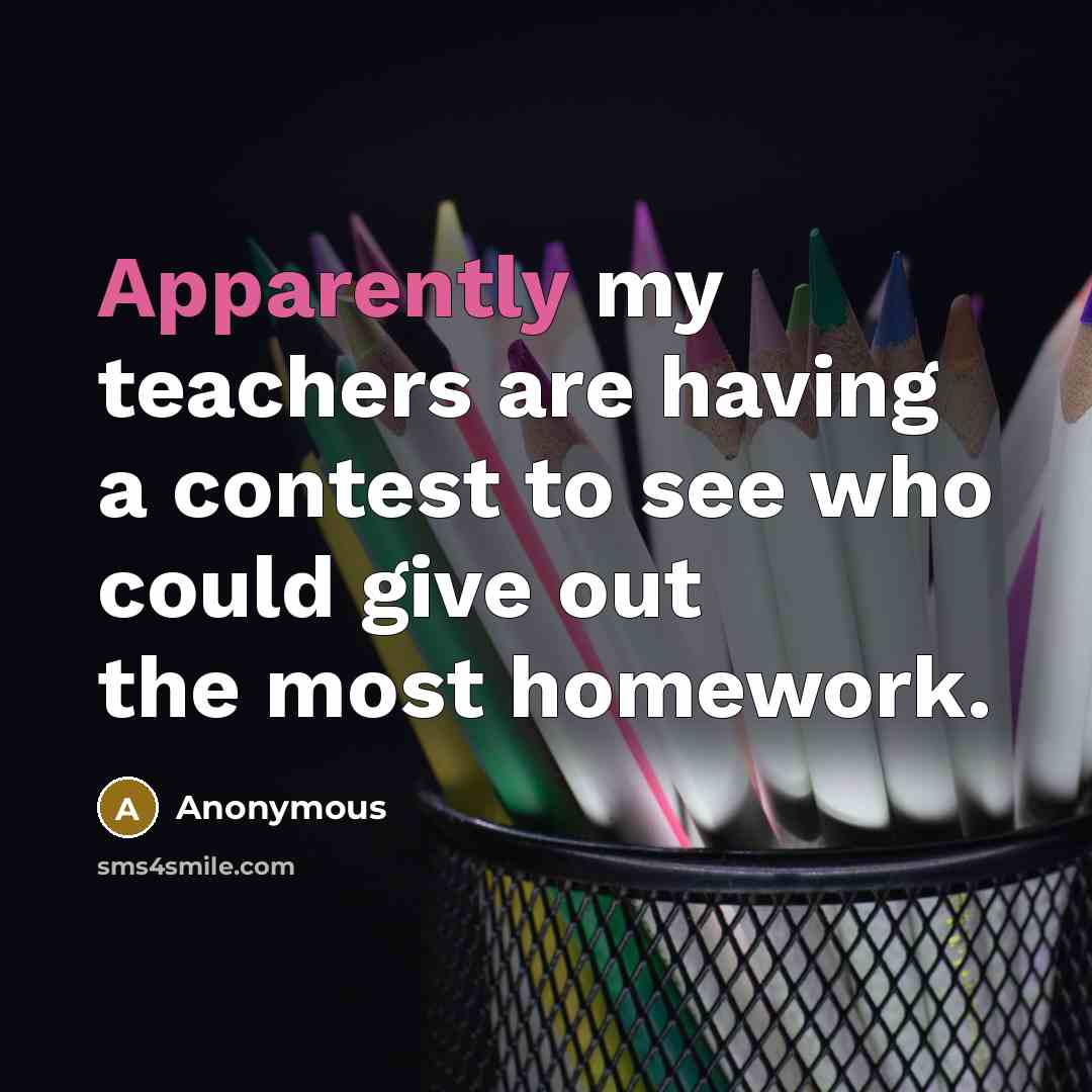 “Apparently my teachers are having a contest to see who could give out the most homework.” quote by Anonymous