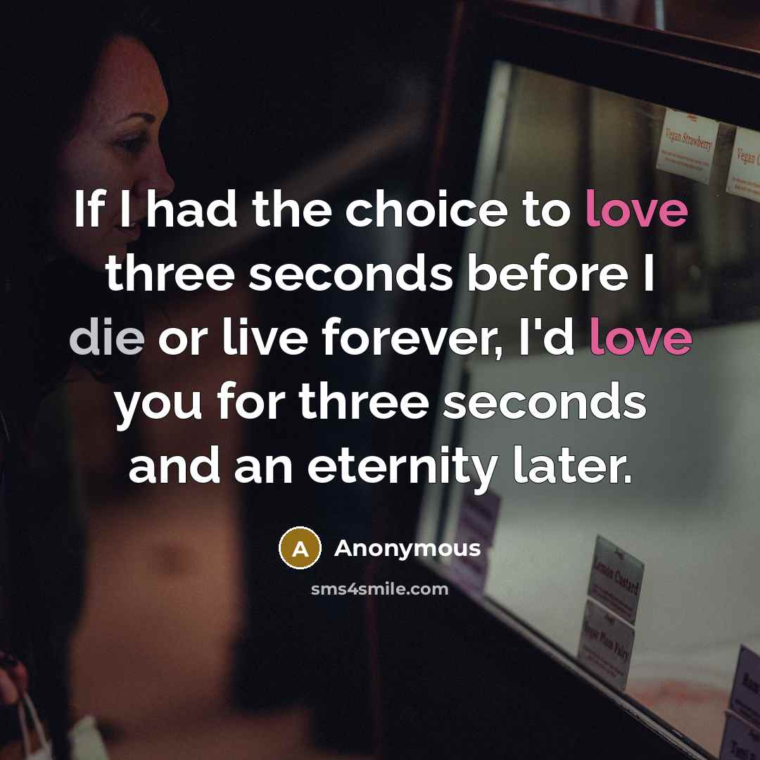“If I had the choice to love three seconds before I die or live forever, I'd love you for three seconds and an eternity later.” quote by Anonymous