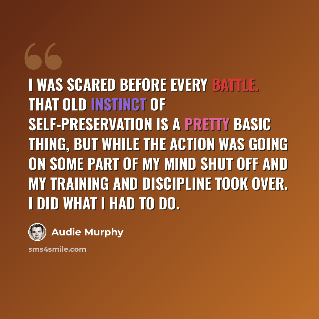 “I was scared before every battle. That old instinct of self-preservation is a pretty basic thing, but while the action was going on some part of my mind shut off and my training and discipline took over. I did what I had to do.” quote by Audie Murphy