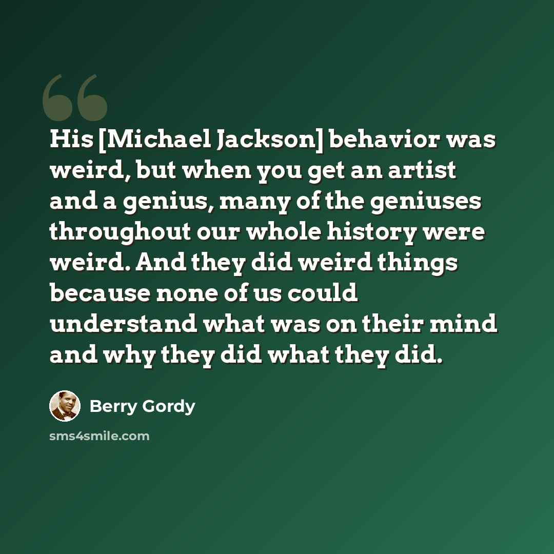 “His [Michael Jackson] behavior was weird, but when you get an artist and a genius, many of the geniuses throughout our whole history were weird. And they did weird things because none of us could understand what was on their mind and why they did what they did.” quote by Berry Gordy