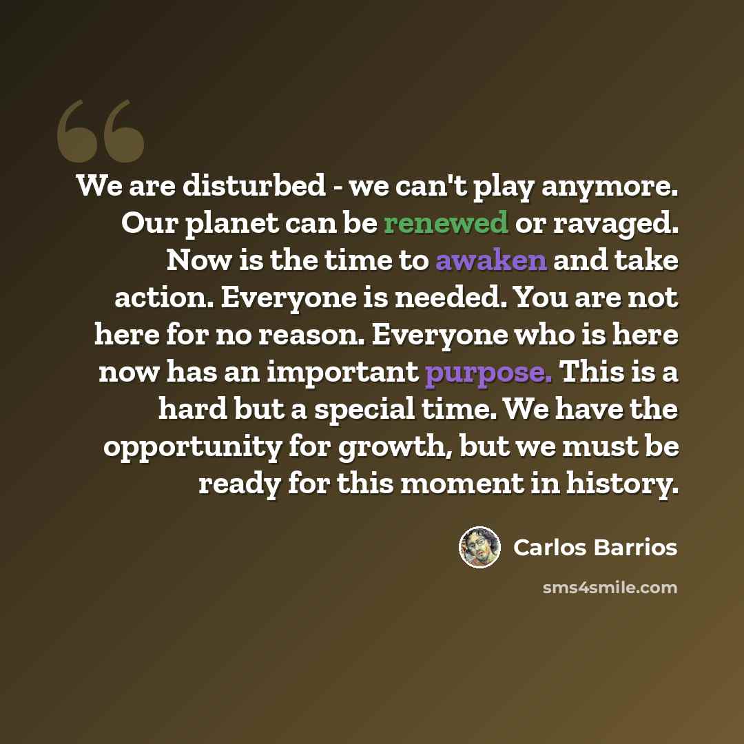 “We are disturbed - we can't play anymore. Our planet can be renewed or ravaged. Now is the time to awaken and take action. Everyone is needed. You are not here for no reason. Everyone who is here now has an important purpose. This is a hard but a special time. We have the opportunity for growth…” quote by Carlos Barrios