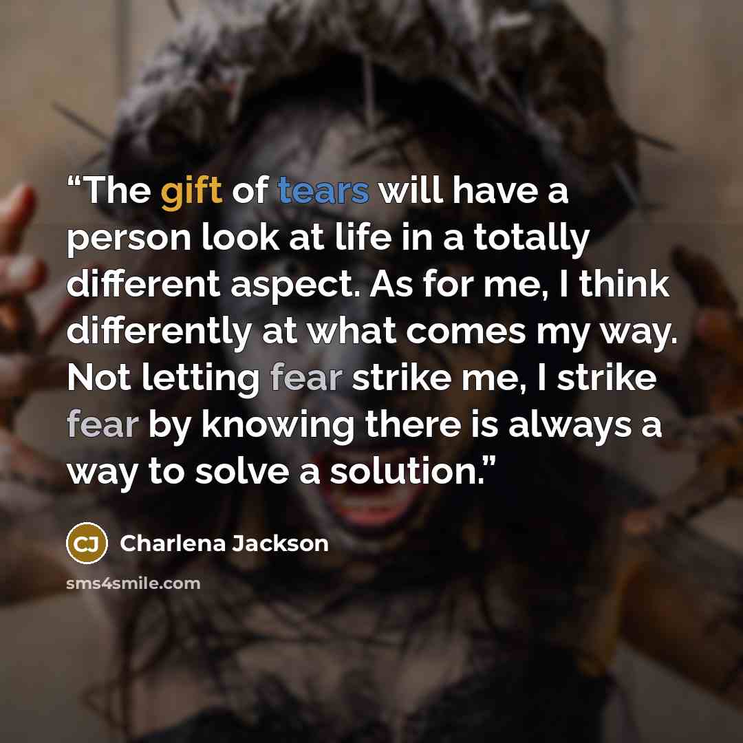 “The gift of tears will have a person look at life in a totally different aspect. As for me, I think differently at what comes my way. Not letting fear strike me, I strike fear by knowing there is always a way to solve a solution.” quote by Charlena Jackson