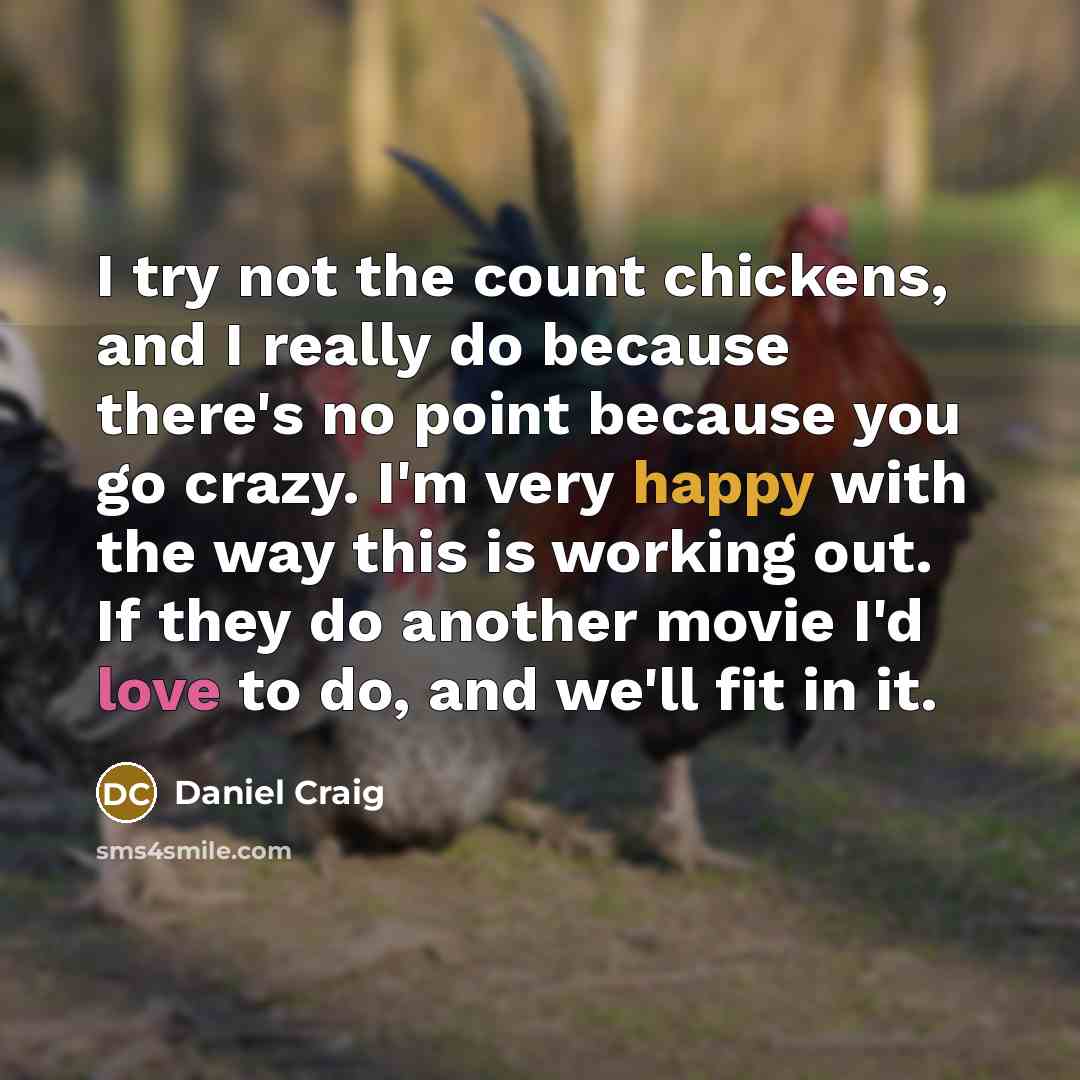“I try not the count chickens, and I really do because there's no point because you go crazy. I'm very happy with the way this is working out. If they do another movie I'd love to do, and we'll fit in it.” quote by Daniel Craig