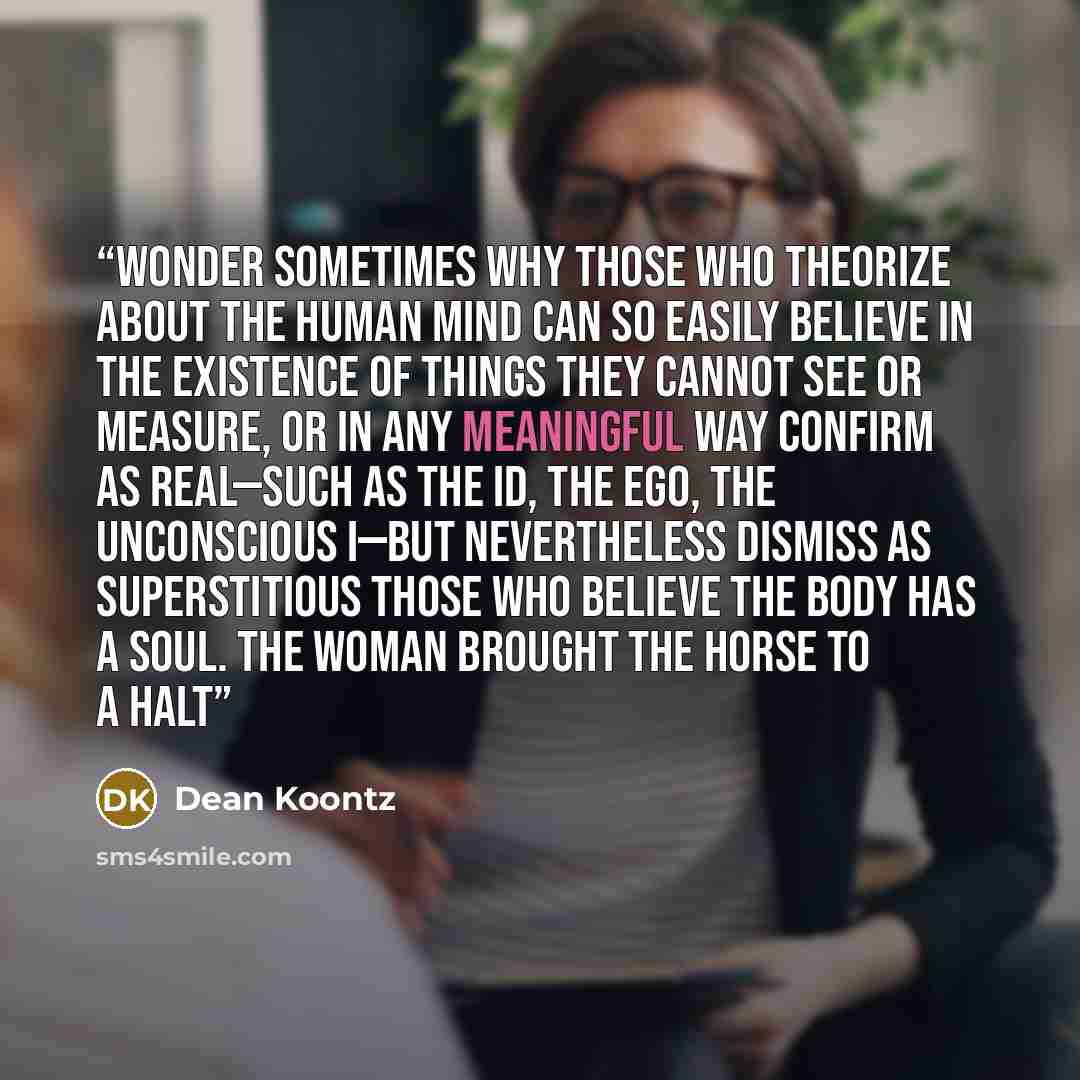 “wonder sometimes why those who theorize about the human mind can so easily believe in the existence of things they cannot see or measure, or in any meaningful way confirm as real—such as the id, the ego, the unconscious I—but nevertheless dismiss as superstitious those who believe the body has a…” quote by Dean Koontz