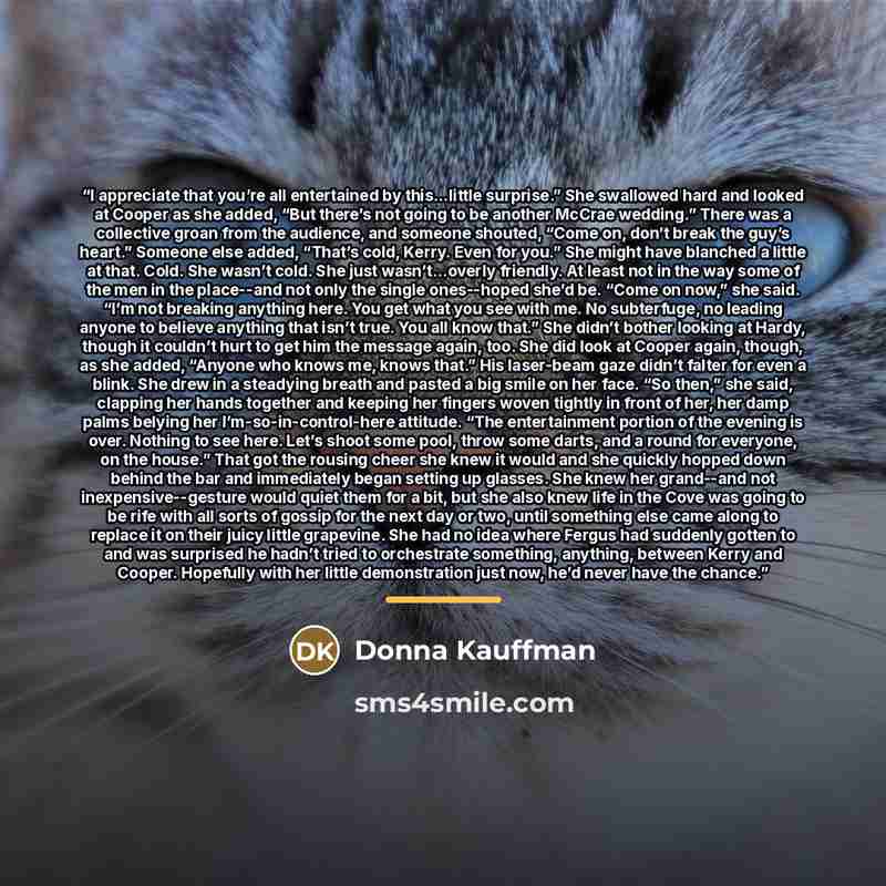 “I appreciate that you’re all entertained by this…little surprise.” She swallowed hard and looked at Cooper as she added, “But there’s not going to be another McCrae wedding.” There was a collective groan from the audience, and someone shouted, “Come on, don’t break the guy’s heart.” Someone else…” quote by Donna Kauffman
