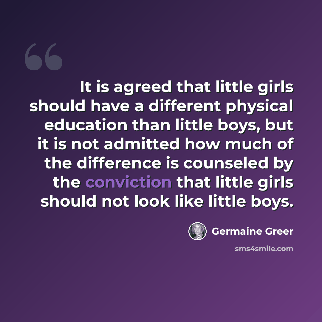“It is agreed that little girls should have a different physical education than little boys, but it is not admitted how much of the difference is counseled by the conviction that little girls should not look like little boys.” quote by Germaine Greer