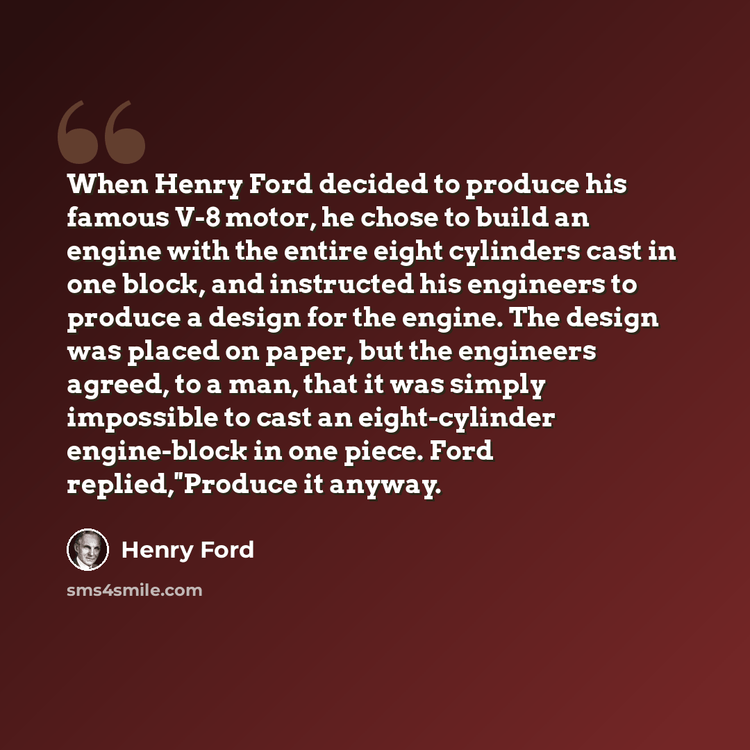 “When Henry Ford decided to produce his famous V-8 motor, he chose to build an engine with the entire eight cylinders cast in one block, and instructed his engineers to produce a design for the engine. The design was placed on paper, but the engineers agreed, to a man, that it was simply impossible…” quote by Henry Ford
