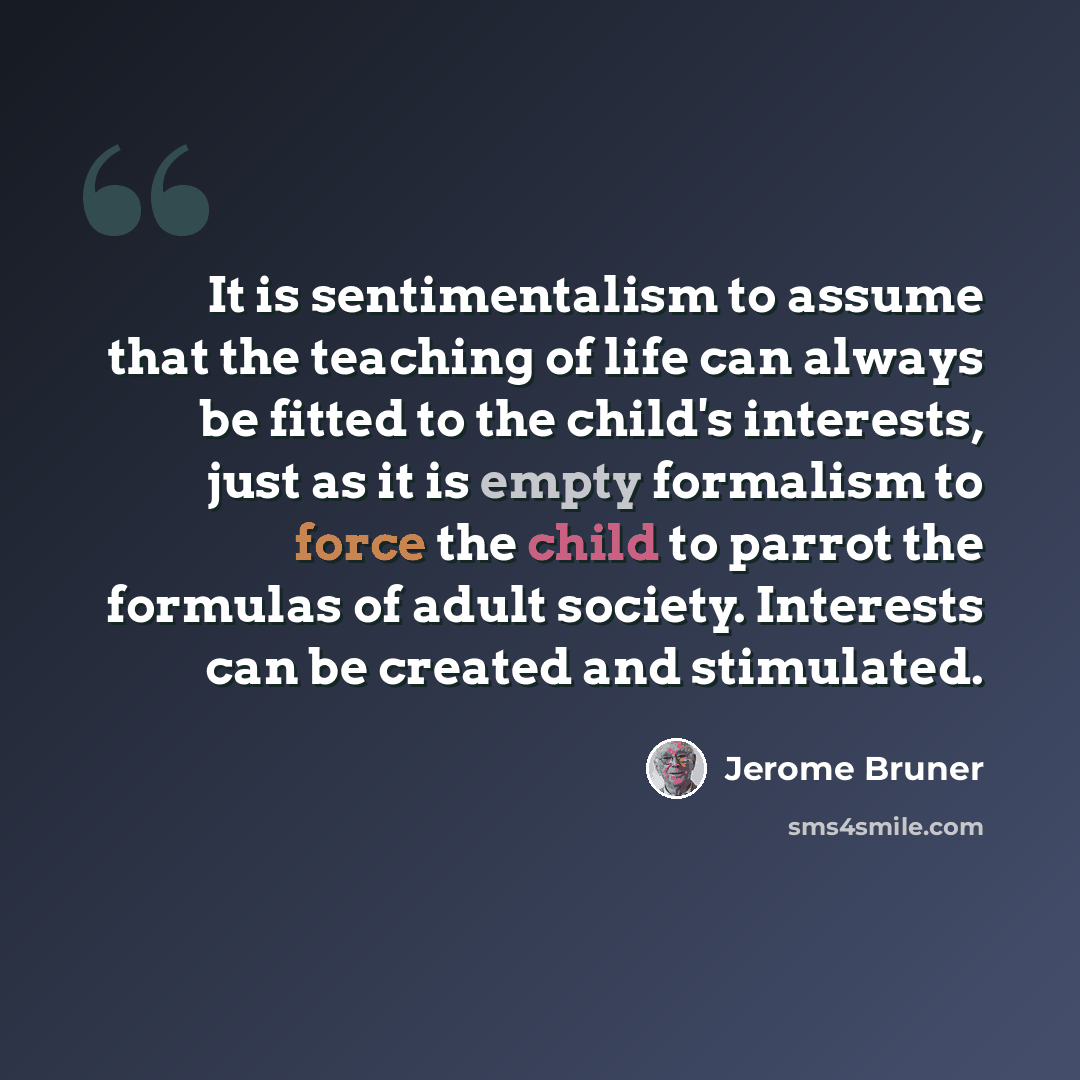 “It is sentimentalism to assume that the teaching of life can always be fitted to the child's interests, just as it is empty formalism to force the child to parrot the formulas of adult society. Interests can be created and stimulated.” quote by Jerome Bruner