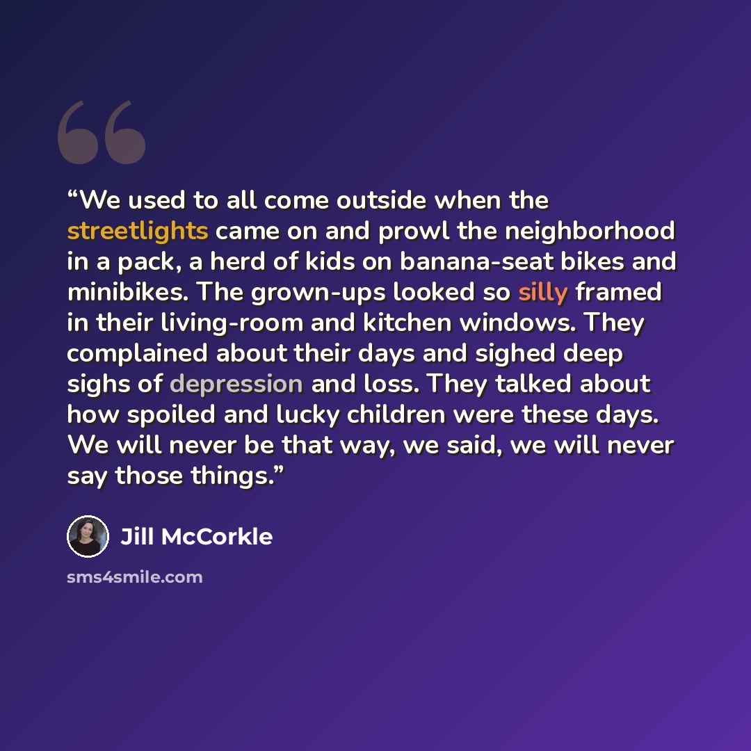 “We used to all come outside when the streetlights came on and prowl the neighborhood in a pack, a herd of kids on banana-seat bikes and minibikes. The grown-ups looked so silly framed in their living-room and kitchen windows. They complained about their days and sighed deep sighs of depression and…” quote by Jill McCorkle