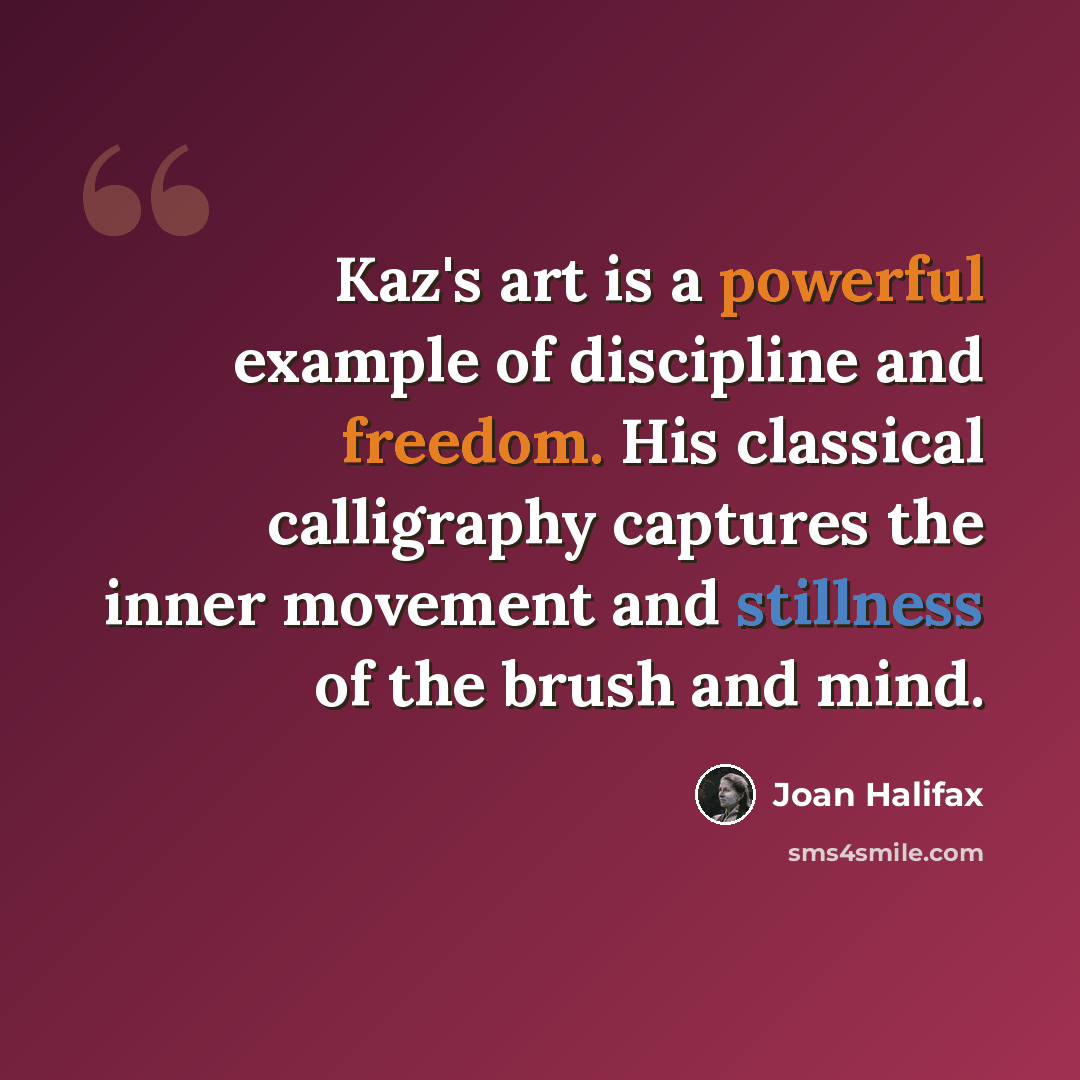 “Kaz's art is a powerful example of discipline and freedom. His classical calligraphy captures the inner movement and stillness of the brush and mind.” quote by Joan Halifax