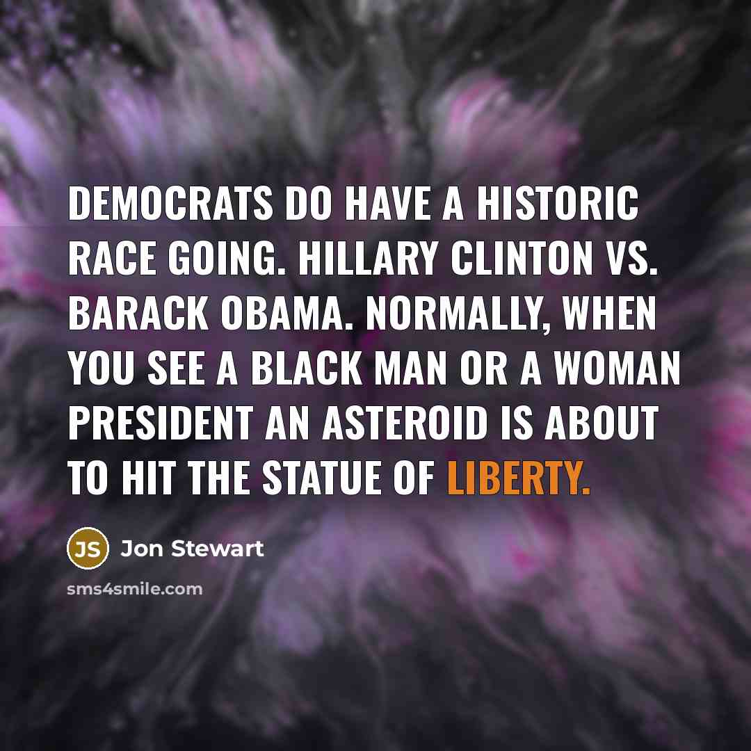 “Democrats do have a historic race going. Hillary Clinton vs. Barack Obama. Normally, when you see a black man or a woman president an asteroid is about to hit the Statue of Liberty.” quote by Jon Stewart