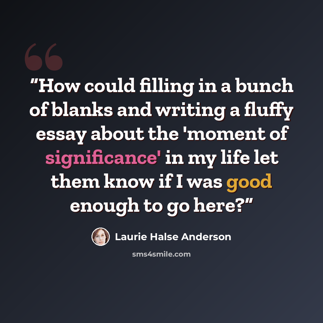 “How could filling in a bunch of blanks and writing a fluffy essay about the 'moment of significance' in my life let them know if I was good enough to go here?” quote by Laurie Halse Anderson