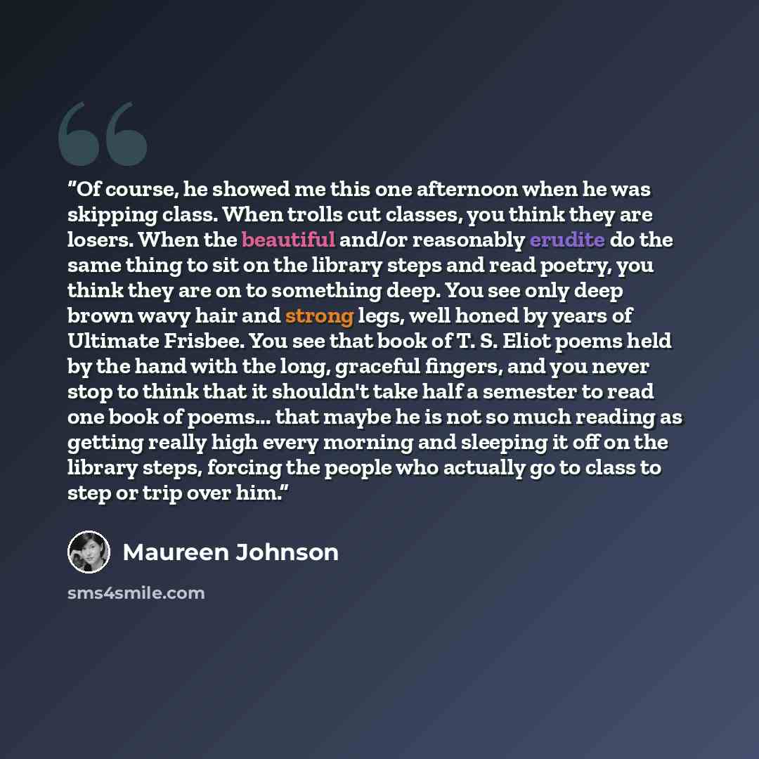 “Of course, he showed me this one afternoon when he was skipping class. When trolls cut classes, you think they are losers. When the beautiful and/or reasonably erudite do the same thing to sit on the library steps and read poetry, you think they are on to something deep. You see only deep brown…” quote by Maureen Johnson