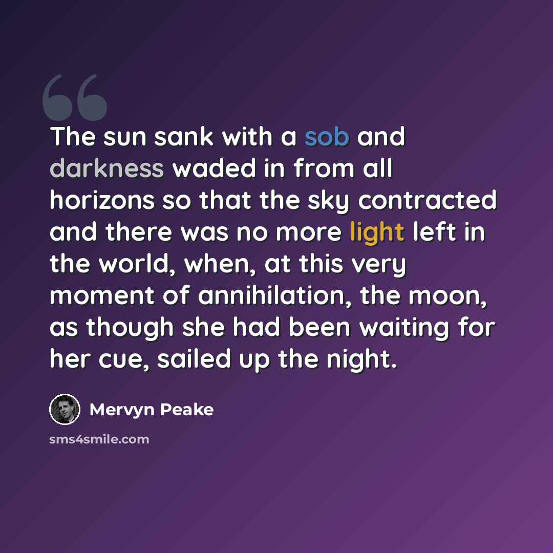 “The sun sank with a sob and darkness waded in from all horizons so that the sky contracted and there was no more light left in the world, when, at this very moment of annihilation, the moon, as though she had been waiting for her cue, sailed up the night.” quote by Mervyn Peake
