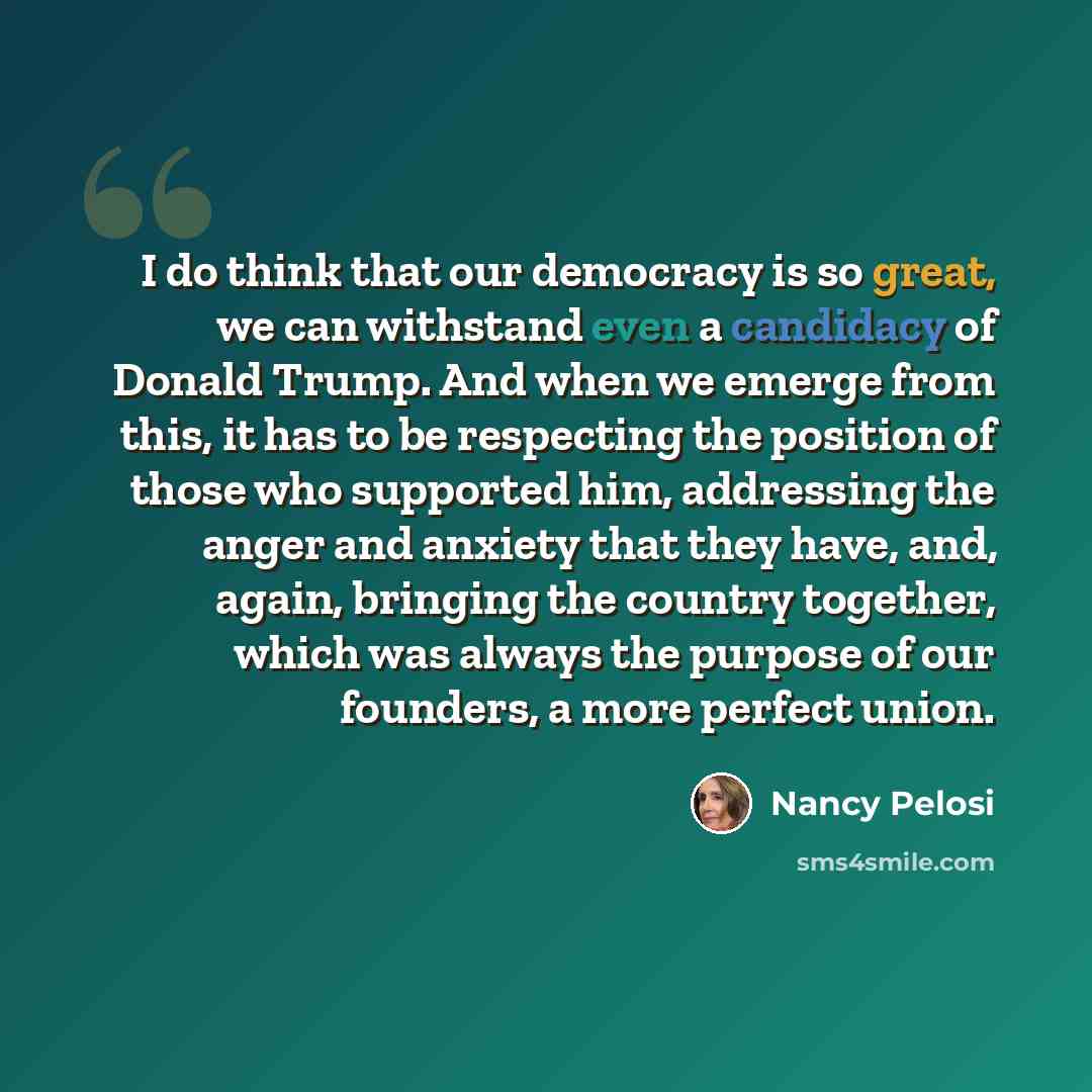 “I do think that our democracy is so great, we can withstand even a candidacy of Donald Trump. And when we emerge from this, it has to be respecting the position of those who supported him, addressing the anger and anxiety that they have, and, again, bringing the country together, which was always…” quote by Nancy Pelosi