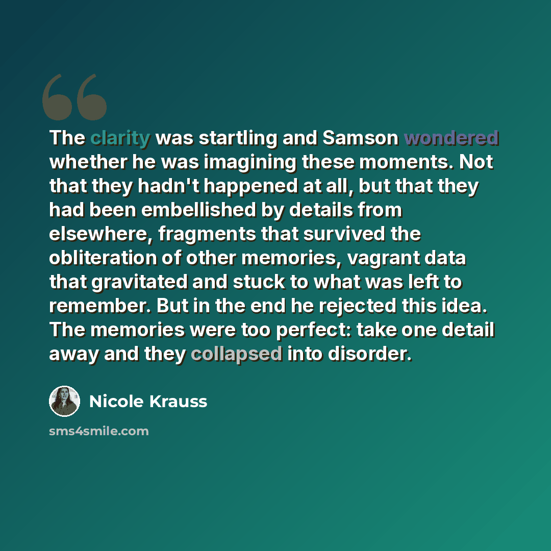 “The clarity was startling and Samson wondered whether he was imagining these moments. Not that they hadn't happened at all, but that they had been embellished by details from elsewhere, fragments that survived the obliteration of other memories, vagrant data that gravitated and stuck to what was…” quote by Nicole Krauss