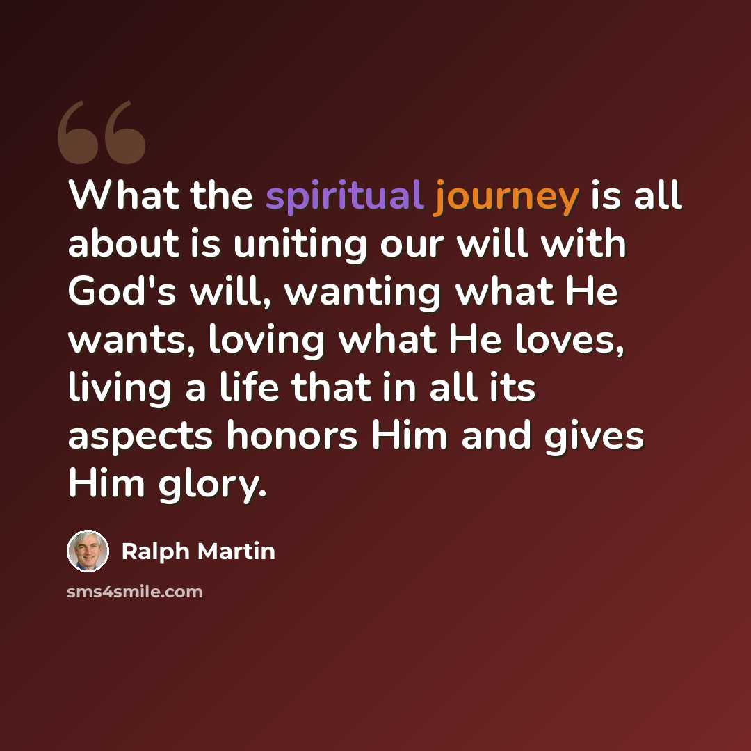 “What the spiritual journey is all about is uniting our will with God's will, wanting what He wants, loving what He loves, living a life that in all its aspects honors Him and gives Him glory.” quote by Ralph Martin
