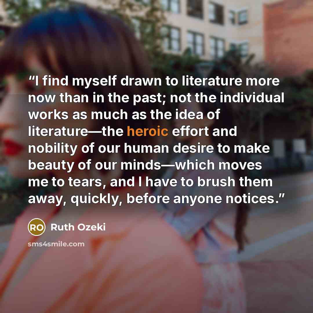 “I find myself drawn to literature more now than in the past; not the individual works as much as the idea of literature—the heroic effort and nobility of our human desire to make beauty of our minds—which moves me to tears, and I have to brush them away, quickly, before anyone notices.” quote by Ruth Ozeki