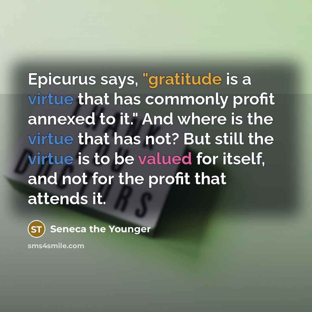 “Epicurus says, "gratitude is a virtue that has commonly profit annexed to it." And where is the virtue that has not? But still the virtue is to be valued for itself, and not for the profit that attends it.” quote by Seneca the Younger