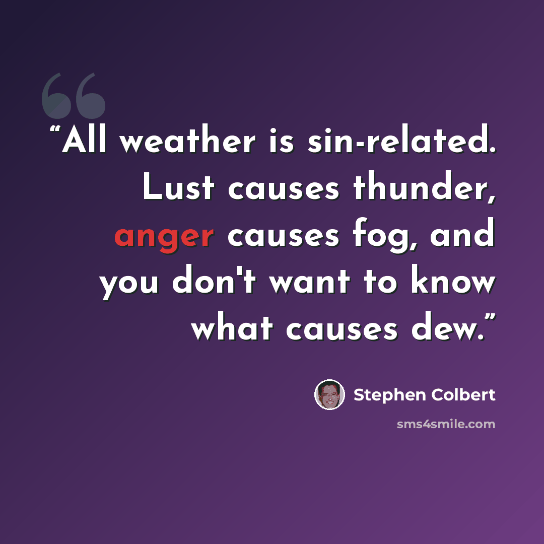 “All weather is sin-related. Lust causes thunder, anger causes fog, and you don't want to know what causes dew.” quote by Stephen Colbert