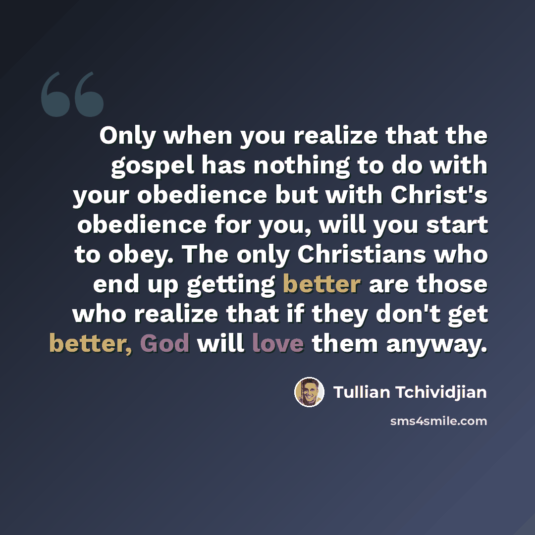 “Only when you realize that the gospel has nothing to do with your obedience but with Christ's obedience for you, will you start to obey. The only Christians who end up getting better are those who realize that if they don't get better, God will love them anyway.” quote by Tullian Tchividjian