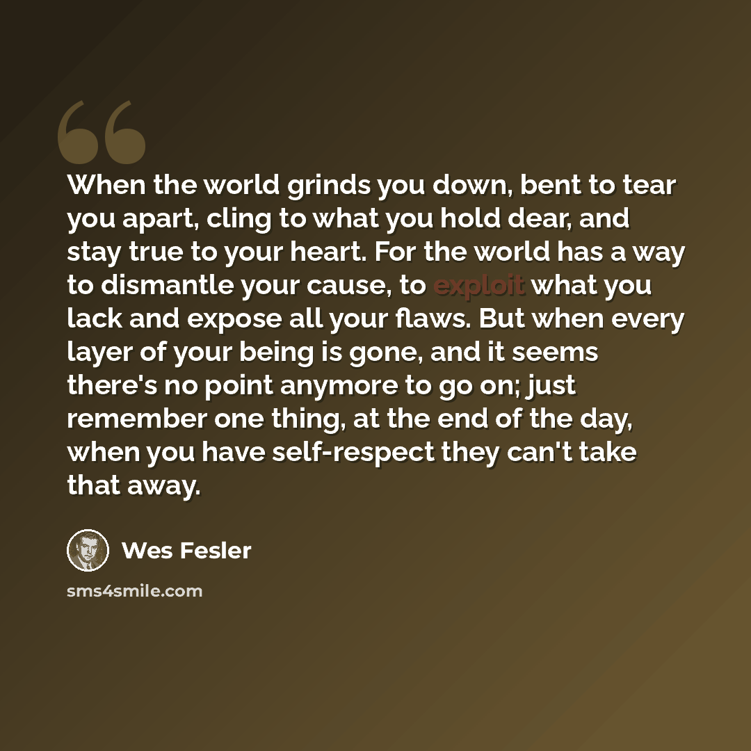 “When the world grinds you down, bent to tear you apart, cling to what you hold dear, and stay true to your heart. For the world has a way to dismantle your cause, to exploit what you lack and expose all your flaws. But when every layer of your being is gone, and it seems there's no point anymore…” quote by Wes Fesler