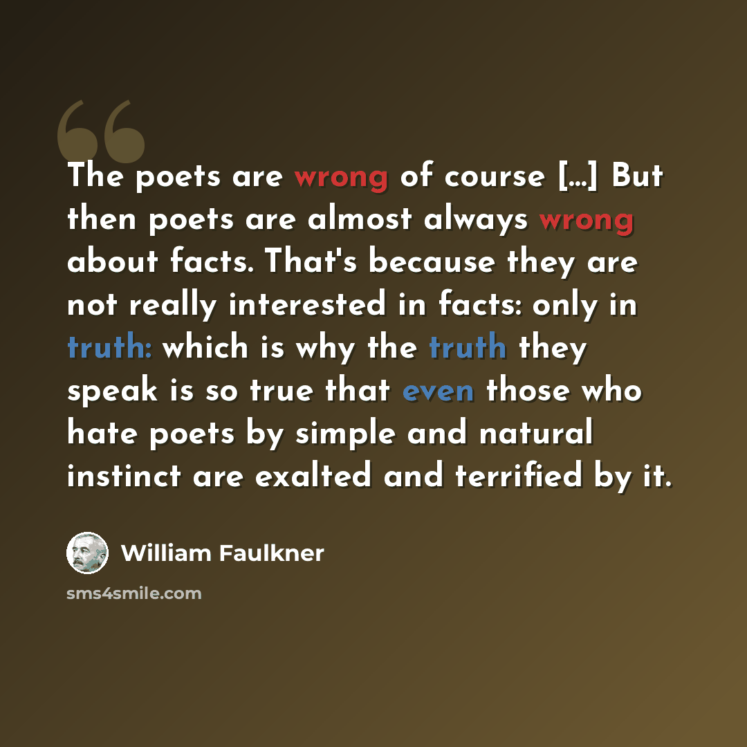“The poets are wrong of course […] But then poets are almost always wrong about facts. That's because they are not really interested in facts: only in truth: which is why the truth they speak is so true that even those who hate poets by simple and natural instinct are exalted and terrified by it.” quote by William Faulkner