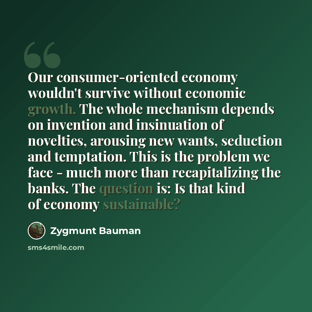 “Our consumer-oriented economy wouldn't survive without economic growth. The whole mechanism depends on invention and insinuation of novelties, arousing new wants, seduction and temptation. This is the problem we face - much more than recapitalizing the banks. The question is: Is that kind of…” quote by Zygmunt Bauman