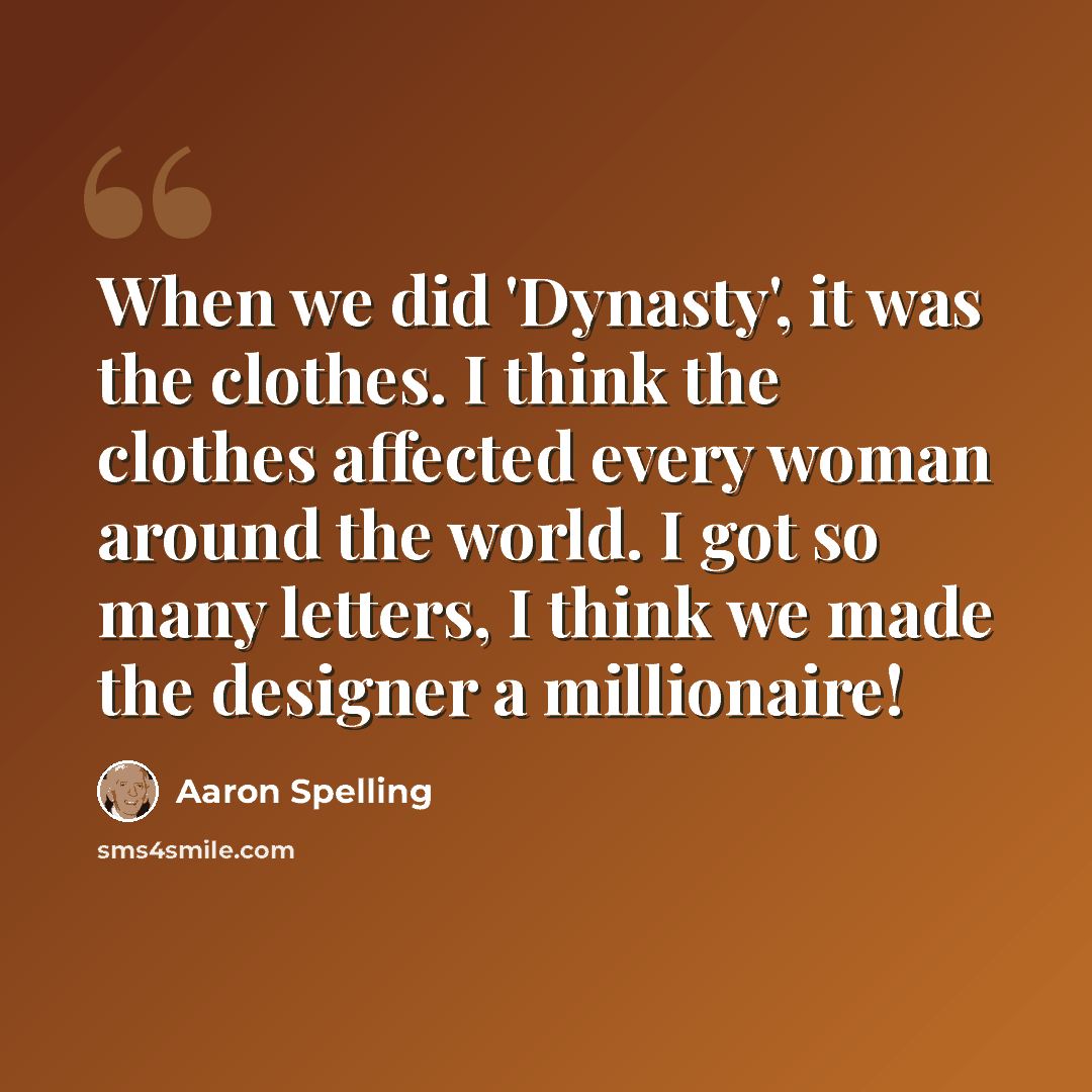 “When we did 'Dynasty', it was the clothes. I think the clothes affected every woman around the world. I got so many letters, I think we made the designer a millionaire!” quote by Aaron Spelling