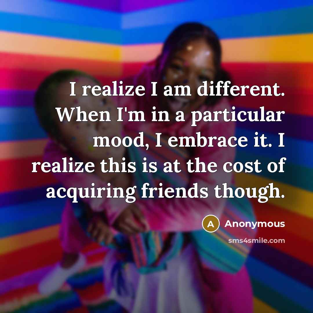 “I realize I am different. When I'm in a particular mood, I embrace it. I realize this is at the cost of acquiring friends though.” quote by Anonymous