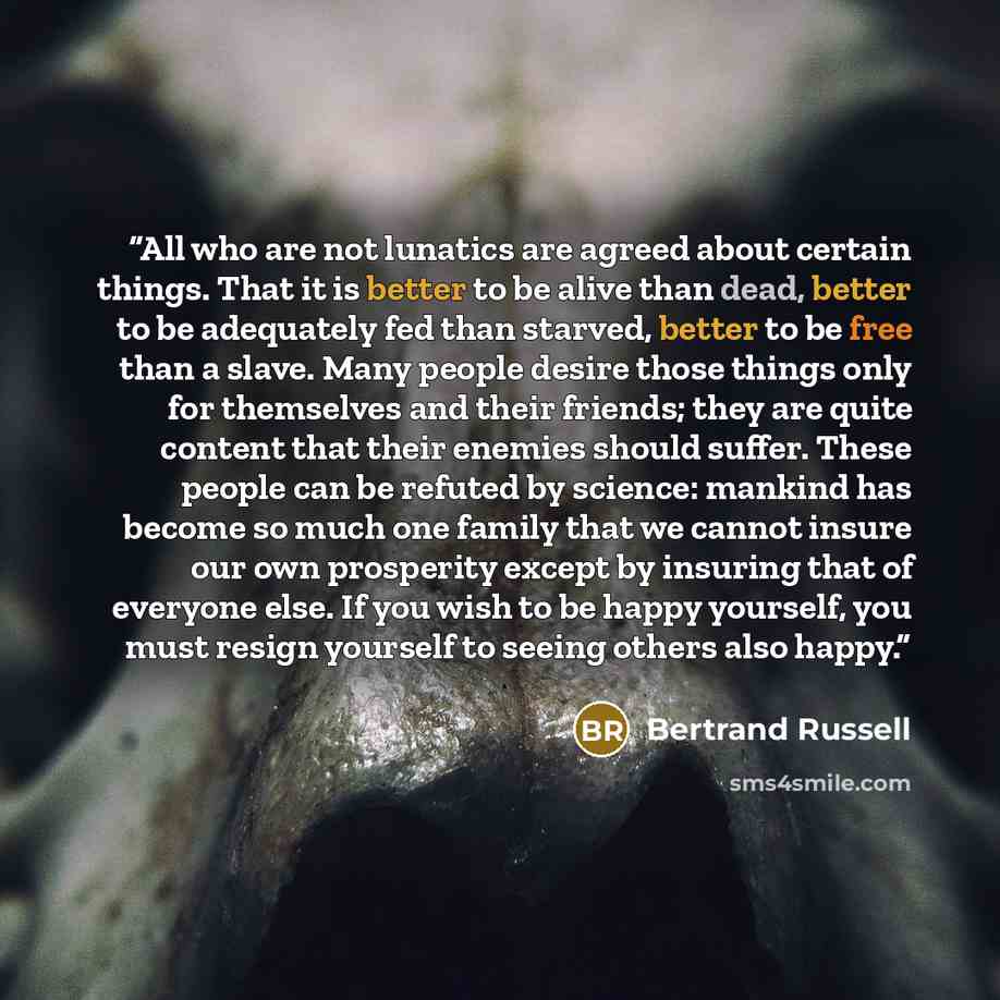 “All who are not lunatics are agreed about certain things. That it is better to be alive than dead, better to be adequately fed than starved, better to be free than a slave. Many people desire those things only for themselves and their friends; they are quite content that their enemies should…” quote by Bertrand Russell