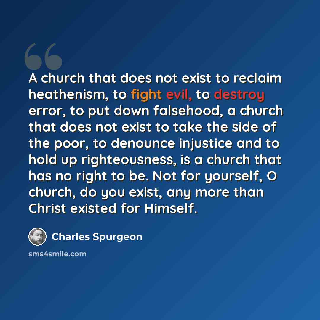 “A church that does not exist to reclaim heathenism, to fight evil, to destroy error, to put down falsehood, a church that does not exist to take the side of the poor, to denounce injustice and to hold up righteousness, is a church that has no right to be. Not for yourself, O church, do you exist…” quote by Charles Spurgeon