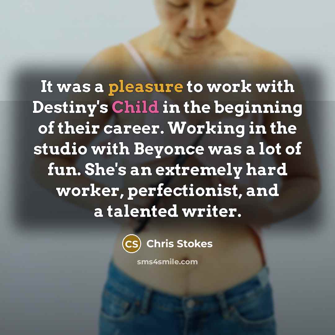 “It was a pleasure to work with Destiny's Child in the beginning of their career. Working in the studio with Beyonce was a lot of fun. She's an extremely hard worker, perfectionist, and a talented writer.” quote by Chris Stokes