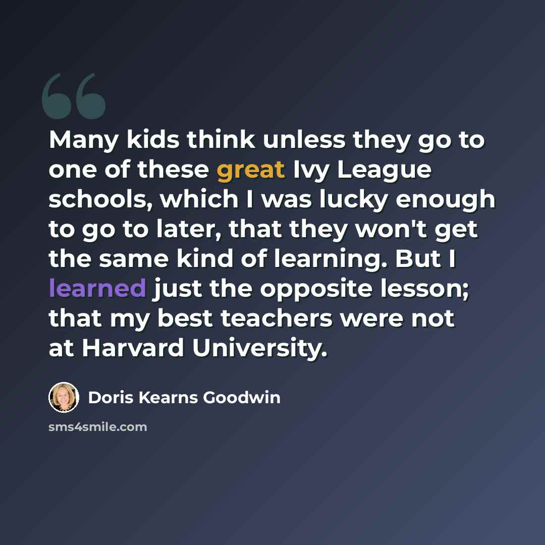 “Many kids think unless they go to one of these great Ivy League schools, which I was lucky enough to go to later, that they won't get the same kind of learning. But I learned just the opposite lesson; that my best teachers were not at Harvard University.” quote by Doris Kearns Goodwin