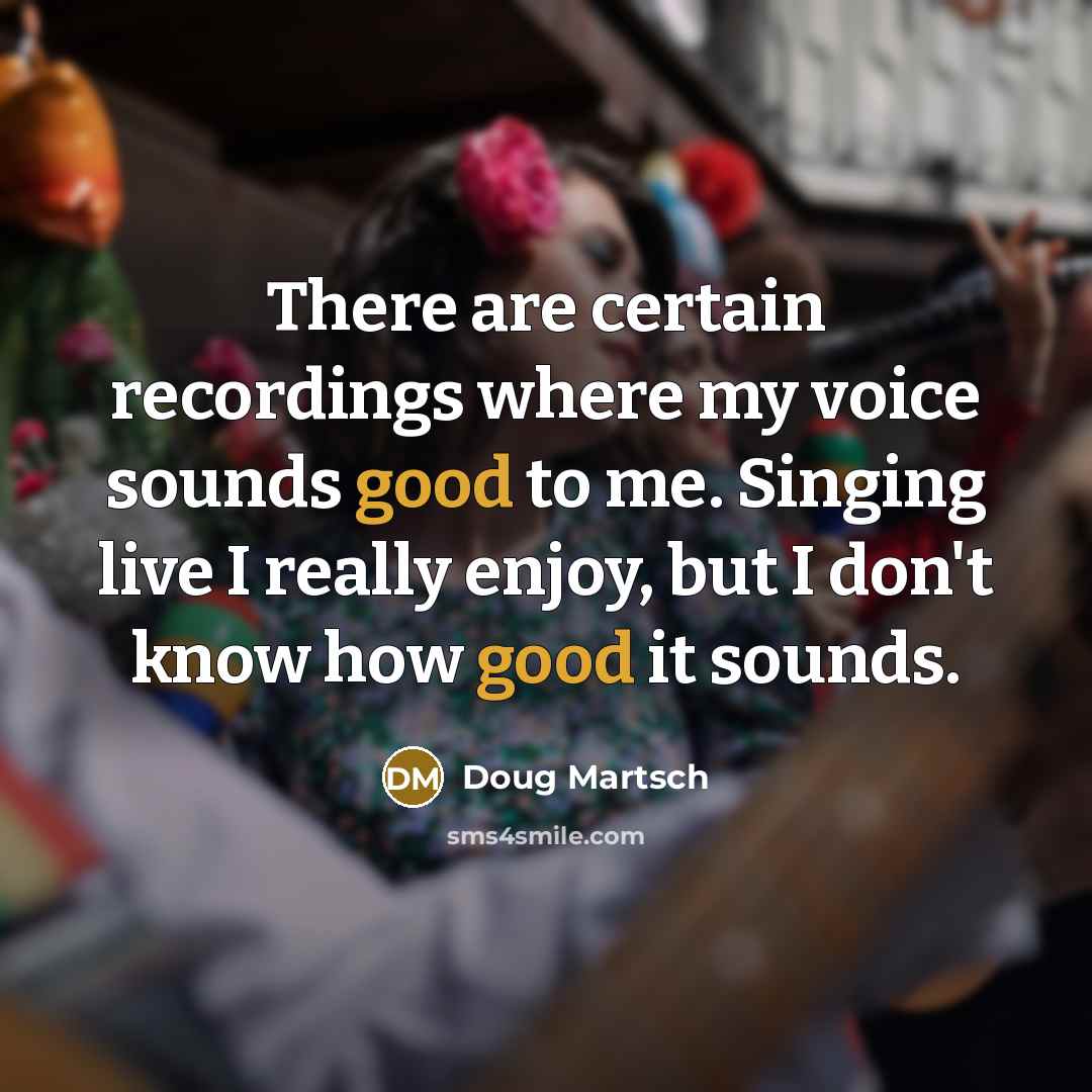 “There are certain recordings where my voice sounds good to me. Singing live I really enjoy, but I don't know how good it sounds.” quote by Doug Martsch