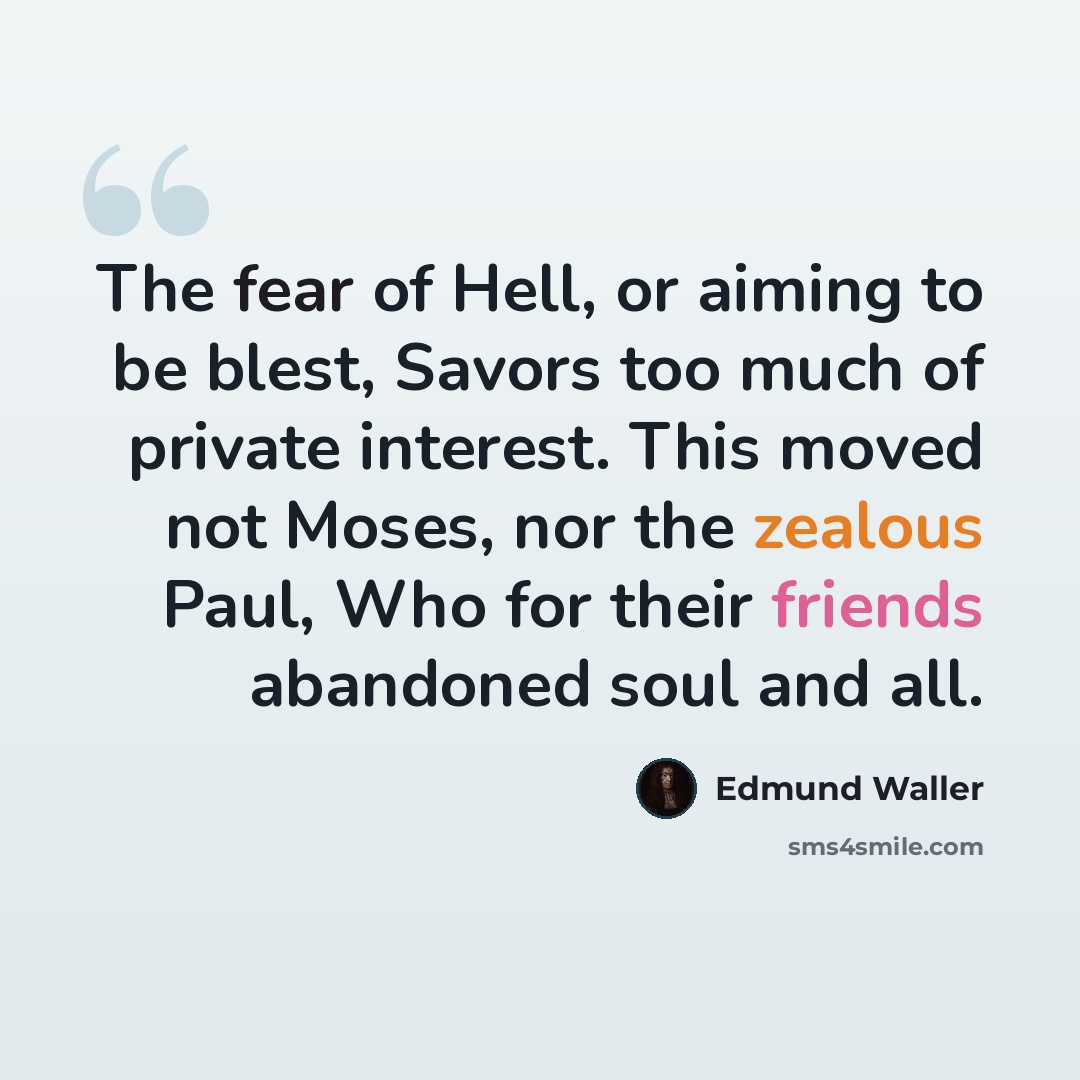 “The fear of Hell, or aiming to be blest, Savors too much of private interest. This moved not Moses, nor the zealous Paul, Who for their friends abandoned soul and all.” quote by Edmund Waller
