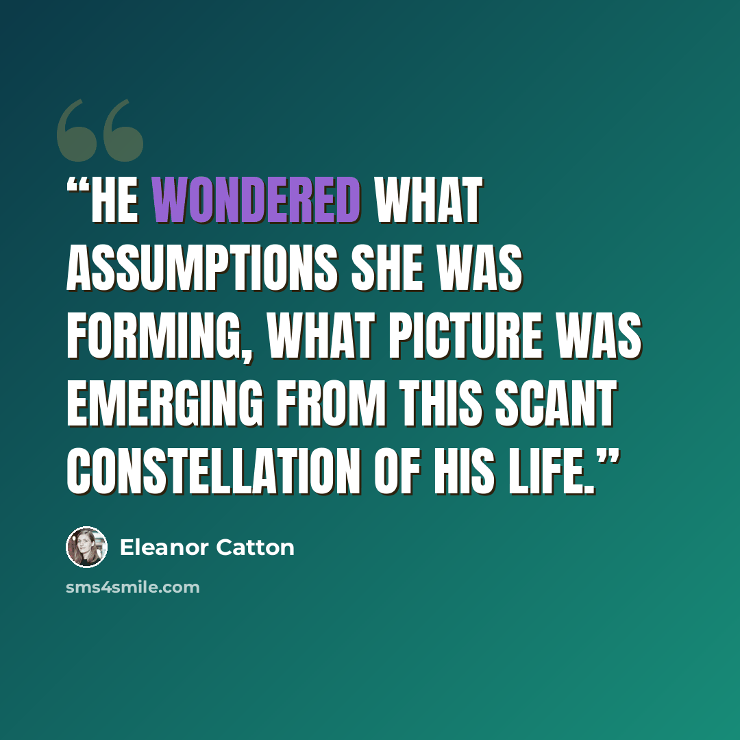“He wondered what assumptions she was forming, what picture was emerging from this scant constellation of his life.” quote by Eleanor Catton